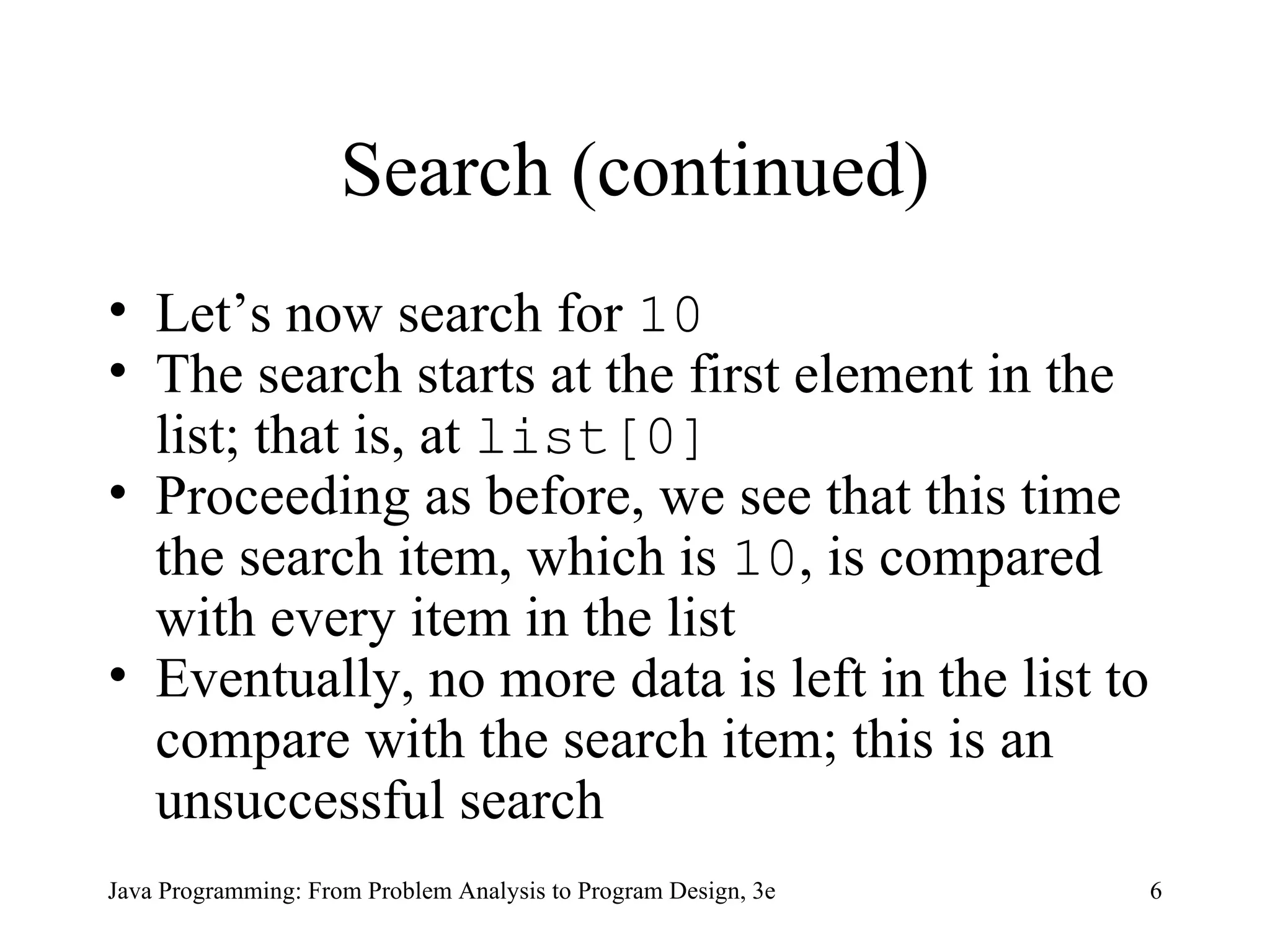 Search (continued) Let’s now search for  10   The search starts at the first element in the list; that is, at  list[0] Proceeding as before, we see that this time the search item, which is  10 , is compared with every item in the list  Eventually, no more data is left in the list to compare with the search item; this is an unsuccessful search 