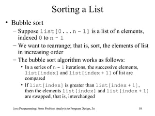 Sorting a List Bubble sort Suppose  list[0...n   -   1]  is a list of n elements, indexed  0  to  n   -   1 We want to rearrange; that is, sort, the elements of list in increasing order The bubble sort algorithm works as follows:   In a series of  n   -   1  iterations, the successive elements,  list[index]  and  list[index   +   1]  of list are compared If  list[index]  is greater than  list[index   +   1] , then the elements  list[index]  and  list[index   +   1]  are swapped, that is, interchanged 