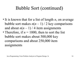 Bubble Sort (continued) It is known that for a list of length  n , on average bubble sort makes  n ( n  – 1) / 2 key comparisons and about  n ( n  – 1) / 4 item assignments Therefore, if  n  = 1000, then to sort the list bubble sort makes about 500,000 key comparisons and about 250,000 item assignments  
