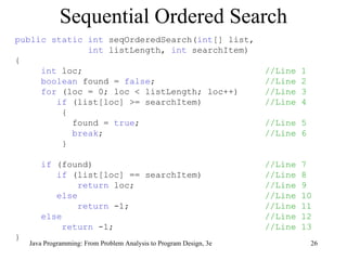 Sequential Ordered Search public static int  seqOrderedSearch( int [] list,  int  listLength,  int  searchItem) { int  loc;  //Line 1 boolean  found =  false ;  //Line 2 for  (loc = 0; loc < listLength; loc++)  //Line 3 if  (list[loc] >= searchItem)  //Line 4 { found =  true ;  //Line 5 break ;  //Line 6 } if  (found)  //Line 7 if  (list[loc] == searchItem)  //Line 8 return  loc;  //Line 9 else   //Line 10 return  -1;  //Line 11 else   //Line 12 return  -1;  //Line 13 } 