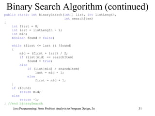Binary Search Algorithm (continued) public static int  binarySearch( int [] list,  int  listLength,  int  searchItem) { int  first = 0; int  last = listLength - 1; int  mid; boolean  found =  false ; while  (first <= last && !found) { mid = (first + last) / 2; if  (list[mid] == searchItem) found =  true ; else if  (list[mid] > searchItem) last = mid - 1; else first = mid + 1; } if  (found)  return  mid; else return  –1; }  //end binarySearch 