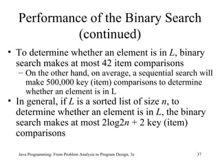 Performance of the Binary Search (continued) To determine whether an element is in  L , binary search makes at most 42 item comparisons On the other hand, on average, a sequential search will make 500,000 key (item) comparisons to determine whether an element is in L In general, if  L  is a sorted list of size  n , to determine whether an element is in  L , the binary search makes at most 2log2 n  + 2 key (item) comparisons 