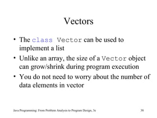 Vectors The  class  Vector  can be used to implement a list Unlike an array, the size of a  Vector  object can grow/shrink during program execution You do not need to worry about the number of data elements in vector 