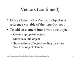 Vectors (continued) Every element of a  Vector  object is a reference variable of the type  Object To add an element into a  Vector  object Create appropriate object Store data into object Store address of object holding data into  Vector  object element 