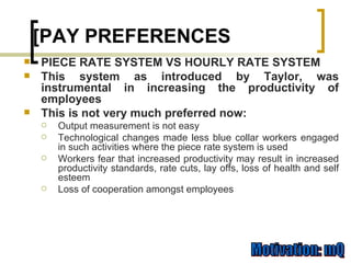 PIECE RATE SYSTEM VS HOURLY RATE SYSTEM This system as introduced by Taylor, was instrumental in increasing the productivity of employees  This is not very much preferred now: Output measurement is not easy Technological changes made less blue collar workers engaged in such activities where the piece rate system is used Workers fear that increased productivity may result in increased productivity standards, rate cuts, lay offs, loss of health and self esteem Loss of cooperation amongst employees [PAY PREFERENCES 