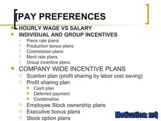 HOURLY WAGE VS SALARY INDIVIDUAL AND GROUP INCENTIVES Piece rate plans Production bonus plans Commission plans Merit rate plans Group incentive plans COMPANY WIDE INCENTIVE PLANS Scanlon plan (profit sharing by labor cost saving) Profit sharing plan Cash plan Deferred payment Combination Employee Stock ownership plans Executive bonus plans Stock option plans [PAY PREFERENCES 
