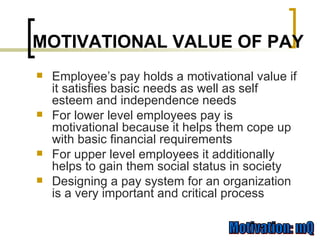 Employee’s pay holds a motivational value if it satisfies basic needs as well as self esteem and independence needs For lower level employees pay is motivational because it helps them cope up with basic financial requirements For upper level employees it additionally helps to gain them social status in society Designing a pay system for an organization is a very important and critical process MOTIVATIONAL VALUE OF PAY 