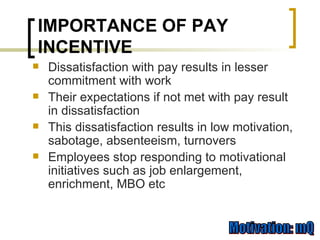 Dissatisfaction with pay results in lesser commitment with work Their expectations if not met with pay result in dissatisfaction This dissatisfaction results in low motivation, sabotage, absenteeism, turnovers Employees stop responding to motivational initiatives such as job enlargement, enrichment, MBO etc IMPORTANCE OF PAY INCENTIVE 