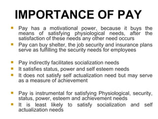 Pay has a motivational power, because it buys the means of satisfying physiological needs, after the satisfaction of these needs any other need occurs Pay can buy shelter, the job security and insurance plans serve as fulfilling the security needs for employees Pay indirectly facilitates socialization needs It satisfies status, power and self esteem needs It does not satisfy self actualization need but may serve as a measure of achievement Pay is instrumental for satisfying Physiological, security, status, power, esteem and achievement needs It is least likely to satisfy socialization and self actualization needs IMPORTANCE OF PAY  