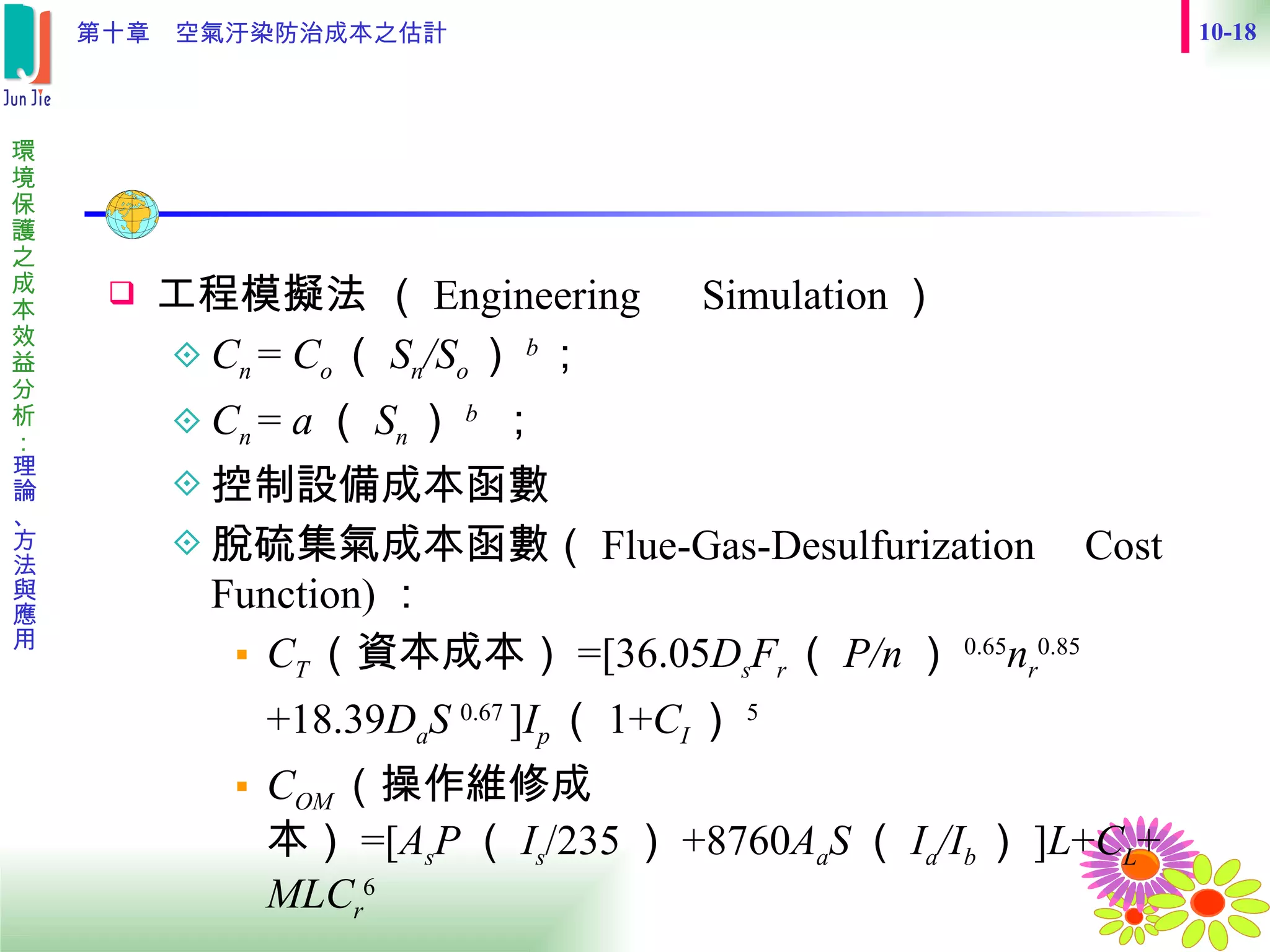 工程模擬法 （ Engineering 　 Simulation ） C n  =  C o （ S n /S o ） b ；   C n  =  a （ S n ） b   ； 控制設備成本函數  脫硫集氣成本函數（ Flue-Gas-Desulfurization Cost Function) ： C T （資本成本） =[36.05 D s F r （ P/n ） 0.65 n r 0.85 +18.39 D a S  0.67  ] I p （ 1+ C I ） 5 C OM （操作維修成本） =[ A s P （ I s /235 ） +8760 A a S （ I a /I b ） ] L + C L + MLC r 6 