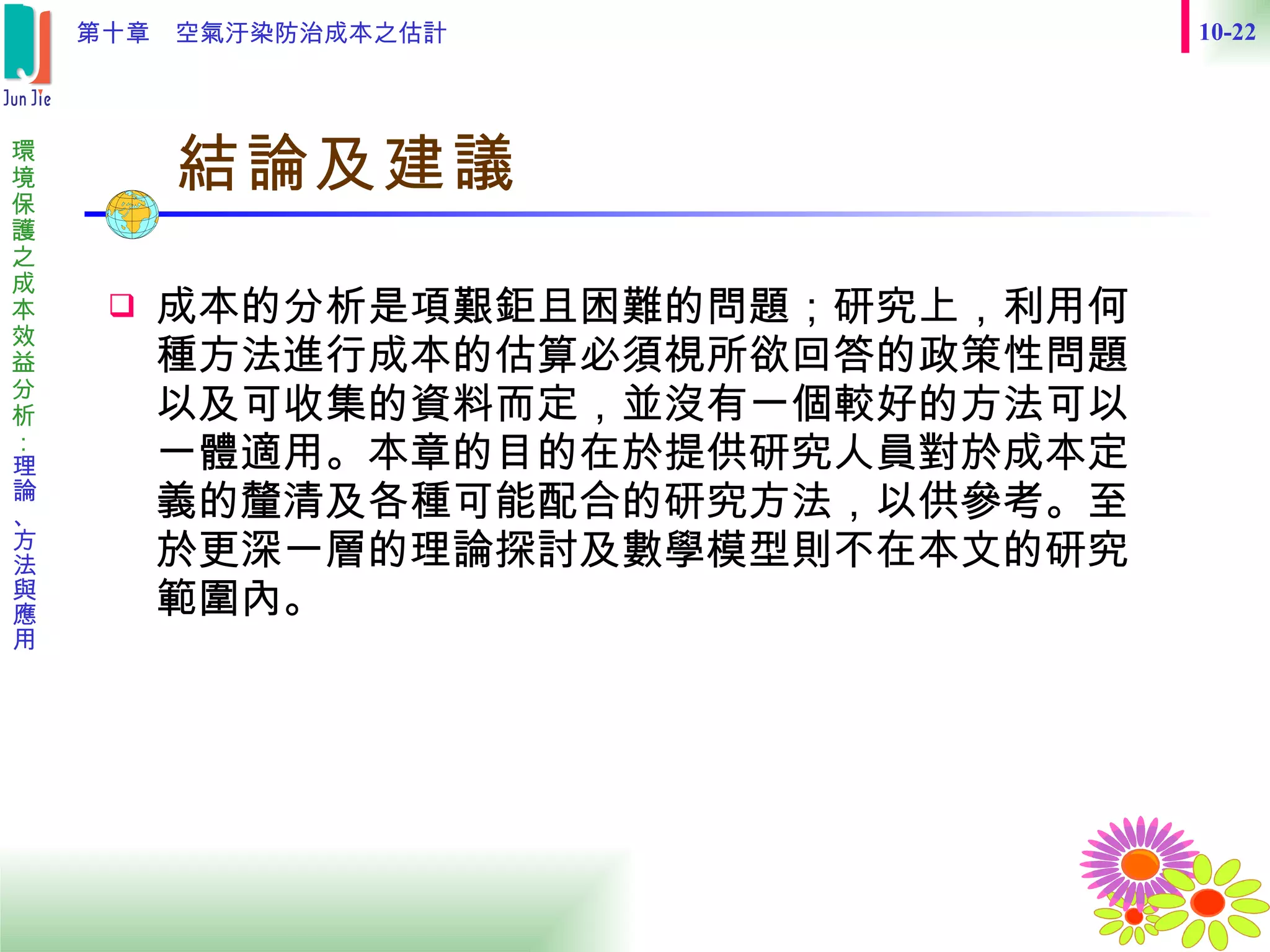　結論及建議  成本的分析是項艱鉅且困難的問題；研究上，利用何種方法進行成本的估算必須視所欲回答的政策性問題以及可收集的資料而定，並沒有一個較好的方法可以一體適用。本章的目的在於提供研究人員對於成本定義的釐清及各種可能配合的研究方法，以供參考。至於更深一層的理論探討及數學模型則不在本文的研究範圍內。 