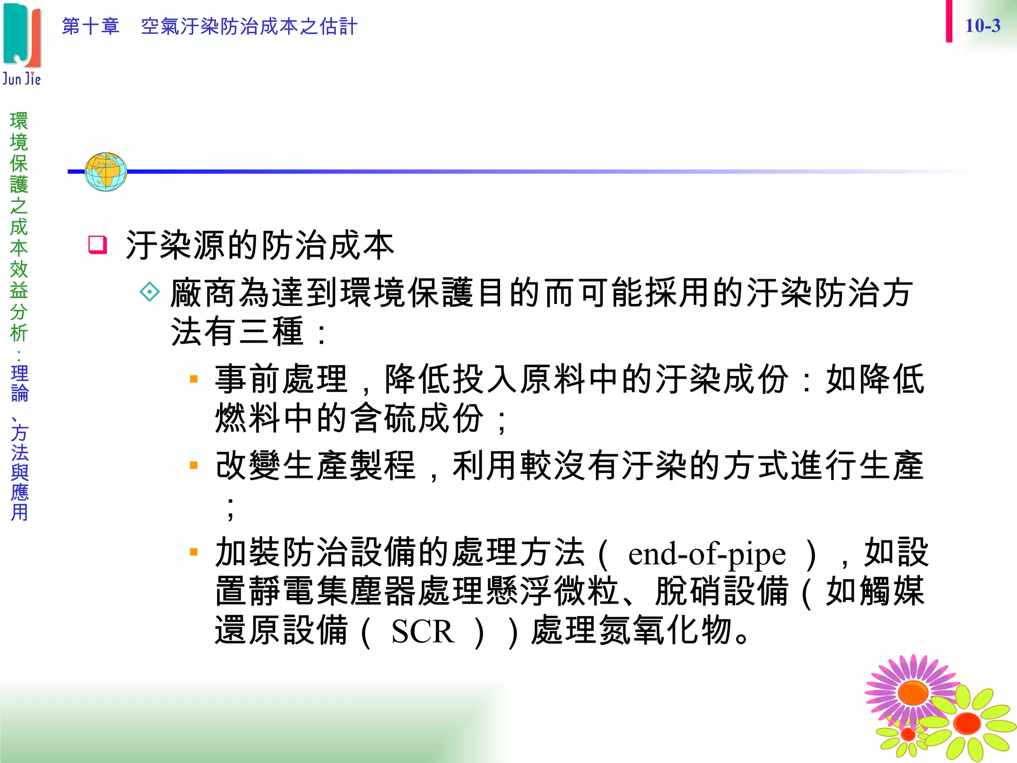 　 汙染源的防治成本 廠商為達到環境保護目的而可能採用的汙染防治方法有三種： 事前處理，降低投入原料中的汙染成份：如降低燃料中的含硫成份； 改變生產製程，利用較沒有汙染的方式進行生產； 加裝防治設備的處理方法（ end-of-pipe ），如設置靜電集塵器處理懸浮微粒、脫硝設備（如觸媒還原設備（ SCR ））處理氮氧化物。 