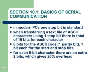 SECTION 10.1: BASICS OF SERIAL COMMUNICATION in modern PCs one stop bit is standard when transferring a text file of ASCII characters using 1 stop bit there is total of 10 bits for each character 8 bits for the ASCII code (1 parity bit), 1 bit each for the start and stop bits for each 8-bit character there are an extra 2 bits, which gives 20% overhead 