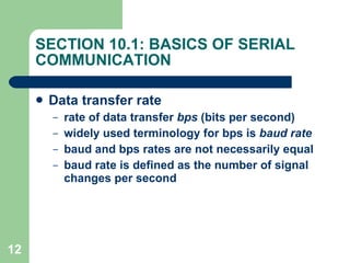 SECTION 10.1: BASICS OF SERIAL COMMUNICATION Data transfer rate rate of data transfer  bps  (bits per second) widely used terminology for bps is  baud rate baud and bps rates are not necessarily equal baud rate is defined as the number of signal changes per second 