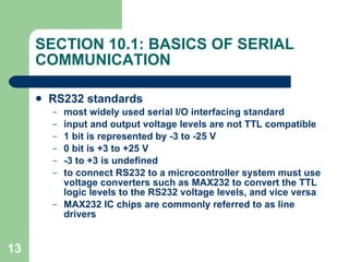 SECTION 10.1: BASICS OF SERIAL COMMUNICATION RS232 standards most widely used serial I/O interfacing standard input and output voltage levels are not TTL compatible 1 bit is represented by -3 to -25 V 0 bit is +3 to +25 V -3 to +3 is undefined to connect RS232 to a microcontroller system must use voltage converters such as MAX232 to convert the TTL logic levels to the RS232 voltage levels, and vice versa MAX232 IC chips are commonly referred to as line drivers   