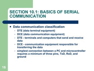 SECTION 10.1: BASICS OF SERIAL COMMUNICATION Data communication classification DTE (data terminal equipment)  DCE (data communication equipment) DTE - terminals and computers that send and receive data DCE - communication equipment responsible for transferring the data simplest connection between a PC and microcontroller requires a minimum of three pins, TxD, RxD, and ground 