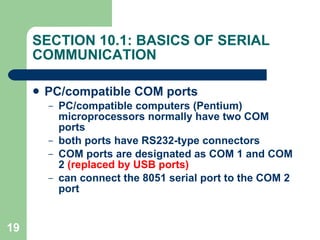 SECTION 10.1: BASICS OF SERIAL COMMUNICATION PC/compatible COM ports PC/compatible computers (Pentium) microprocessors normally have two COM ports both ports have RS232-type connectors COM ports are designated as COM 1 and COM 2  (replaced by USB ports) can connect the 8051 serial port to the COM 2 port 