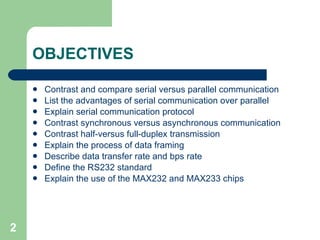 OBJECTIVES Contrast and compare serial versus parallel communication List the advantages of serial communication over parallel Explain serial communication protocol Contrast synchronous versus asynchronous communication Contrast half-versus full-duplex transmission Explain the process of data framing Describe data transfer rate and bps rate Define the RS232 standard Explain the use of the MAX232 and MAX233 chips 