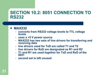 SECTION 10.2: 8051 CONNECTION TO RS232 MAX232 converts from RS232 voltage levels to TTL voltage levels uses a +5 V power source MAX232 has two sets of line drivers for transferring and receiving data line drivers used for TxD are called T1 and T2 line drivers for RxD are designated as R1 and R2 T1 and R1 are used together for TxD and RxD of the 8051 second set is left unused 