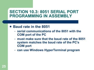 SECTION 10.3: 8051 SERIAL PORT PROGRAMMING IN ASSEMBLY Baud rate in the 8051 serial communications of the 8051 with the COM port of the PC must make sure that the baud rate of the 8051 system matches the baud rate of the PC's COM port can use Windows HyperTerminal program 