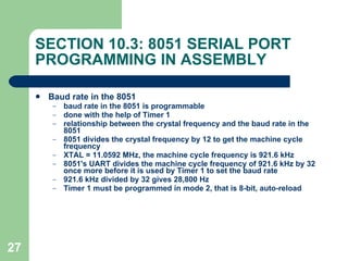 SECTION 10.3: 8051 SERIAL PORT PROGRAMMING IN ASSEMBLY Baud rate in the 8051 baud rate in the 8051 is programmable done with the help of Timer 1 relationship between the crystal frequency and the baud rate in the 8051 8051 divides the crystal frequency by 12 to get the machine cycle frequency XTAL = 11.0592 MHz, the machine cycle frequency is 921.6 kHz 8051's UART divides the machine cycle frequency of 921.6 kHz by 32 once more before it is used by Timer 1 to set the baud rate 921.6 kHz divided by 32 gives 28,800 Hz Timer 1 must be programmed in mode 2, that is 8-bit, auto-reload 