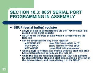 SECTION 10.3: 8051 SERIAL PORT PROGRAMMING IN ASSEMBLY SBUF (serial buffer) register a byte of data to be transferred via the TxD line must be placed in the SBUF register SBUF holds the byte of data when it is received by the RxD line can be accessed like any other register MOV SBUF,#'D' ;load SBUF=44H, ASCII for 'D‘ MOV SBUF,A ;copy accumulator into SBUF MOV A,SBUF ;copy SBUF into accumulator when a byte is written, it is framed with the start and stop bits and transferred serially via the TxD pin when the bits are received serially via RxD, it is deframe by eliminating the stop and start bits, making a byte out of the data received, and then placing it in the SBUF 