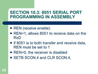 SECTION 10.3: 8051 SERIAL PORT PROGRAMMING IN ASSEMBLY REN (receive enable)  REN=1, allows 8051 to receive data on the RxD if 8051 is to both transfer and receive data, REN must be set to 1 REN=0, the receiver is disabled SETB SCON.4 and CLR SCON.4,  