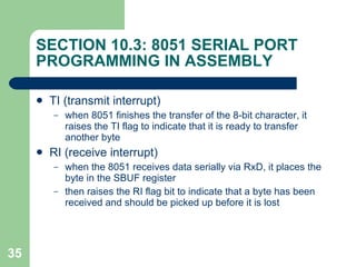 SECTION 10.3: 8051 SERIAL PORT PROGRAMMING IN ASSEMBLY TI (transmit interrupt) when 8051 finishes the transfer of the 8-bit character, it raises the TI flag to indicate that it is ready to transfer another byte RI (receive interrupt) when the 8051 receives data serially via RxD, it places the byte in the SBUF register then raises the RI flag bit to indicate that a byte has been received and should be picked up before it is lost 