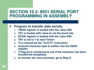 SECTION 10.3: 8051 SERIAL PORT PROGRAMMING IN ASSEMBLY Program to transfer data serially TMOD register is loaded with the value 20H TH1 is loaded with value to set the baud rate SCON register is loaded with the value 50H TR1 is set to 1 to start Timer1 TI is cleared by the "CLR TI" instruction transmit character byte is written into the SBUF register TI flag bit is monitored to see if the character has been transferred completely to transfer the next character, go to Step 5. 