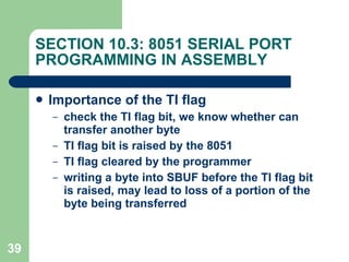 SECTION 10.3: 8051 SERIAL PORT PROGRAMMING IN ASSEMBLY Importance of the TI flag check the TI flag bit, we know whether can transfer another byte TI flag bit is raised by the 8051 TI flag cleared by the programmer writing a byte into SBUF before the TI flag bit is raised, may lead to loss of a portion of the byte being transferred   