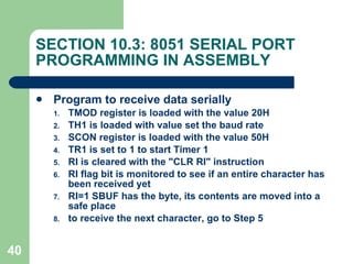 SECTION 10.3: 8051 SERIAL PORT PROGRAMMING IN ASSEMBLY Program to receive data serially TMOD register is loaded with the value 20H TH1 is loaded with value set the baud rate SCON register is loaded with the value 50H TR1 is set to 1 to start Timer 1 RI is cleared with the "CLR RI" instruction RI flag bit is monitored to see if an entire character has been received yet RI=1 SBUF has the byte, its contents are moved into a safe place to receive the next character, go to Step 5 