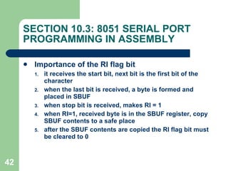 SECTION 10.3: 8051 SERIAL PORT PROGRAMMING IN ASSEMBLY Importance of the RI flag bit it receives the start bit, next bit is the first bit of the character when the last bit is received, a byte is formed and placed in SBUF when stop bit is received, makes RI = 1 when RI=1, received byte is in the SBUF register, copy SBUF contents to a safe place after the SBUF contents are copied the RI flag bit must be cleared to 0 