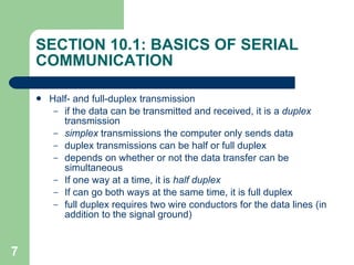 SECTION 10.1: BASICS OF SERIAL COMMUNICATION Half- and full-duplex transmission if the data can be transmitted and received, it is a  duplex  transmission simplex  transmissions the computer only sends data duplex transmissions can be half or full duplex depends on whether or not the data transfer can be simultaneous If one way at a time, it is  half duplex If can go both ways at the same time, it is full duplex full duplex requires two wire conductors for the data lines (in addition to the signal ground) 