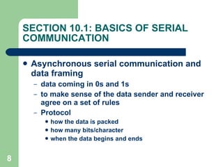 SECTION 10.1: BASICS OF SERIAL COMMUNICATION Asynchronous serial communication and data framing data coming in 0s and 1s to make sense of the data sender and receiver agree on a set of rules Protocol how the data is packed how many bits/character when the data begins and ends 