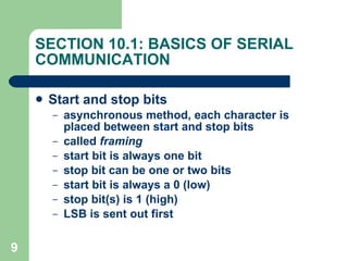 SECTION 10.1: BASICS OF SERIAL COMMUNICATION Start and stop bits asynchronous method, each character is placed between start and stop bits called  framing start bit is always one bit stop bit can be one or two bits start bit is always a 0 (low) stop bit(s) is 1 (high) LSB is sent out first 