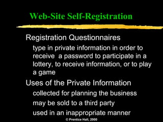 Web-Site Self-Registration

Registration Questionnaires
  type in private information in order to
  receive a password to participate in a
  lottery, to receive information, or to play
  a game
Uses of the Private Information
  collected for planning the business
  may be sold to a third party
  used in an inappropriate manner
             © Prentice Hall, 2000   11
 