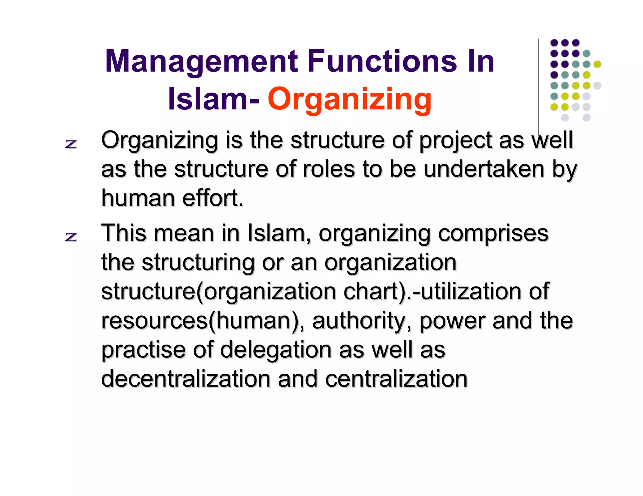Management Functions In
Islam- Organizing
zz OOrrggaanniizziinngg iiss tthhee ssttrruuccttuurree ooff pprroojjeecctt aass wweellll
aass tthhee ssttrruuccttuurree ooff rroolleess ttoo bbee uunnddeerrttaakkeenn bbyy
hhuummaann eeffffoorrtt..
zz TThhiiss mmeeaann iinn IIssllaamm,, oorrggaanniizziinngg ccoommpprriisseess
tthhee ssttrruuccttuurriinngg oorr aann oorrggaanniizzaattiioonn
ssttrruuccttuurree((oorrggaanniizzaattiioonn cchhaarrtt))..--uuttiilliizzaattiioonn ooff
rreessoouurrcceess((hhuummaann)),, aauutthhoorriittyy,, ppoowweerr aanndd tthhee
pprraaccttiissee ooff ddeelleeggaattiioonn aass wweellll aass
ddeecceennttrraalliizzaattiioonn aanndd cceennttrraalliizzaattiioonn
 