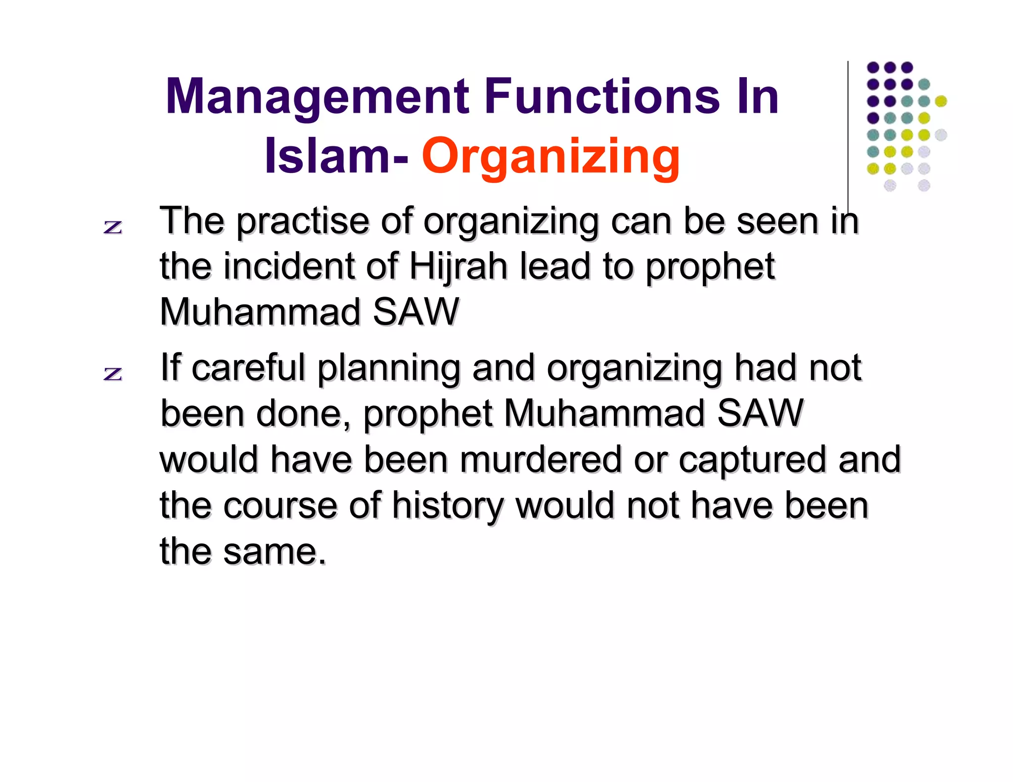 Management Functions In
Islam- Organizing
zz TThhee pprraaccttiissee ooff oorrggaanniizziinngg ccaann bbee sseeeenn iinn
tthhee iinncciiddeenntt ooff HHiijjrraahh lleeaadd ttoo pprroopphheett
MMuuhhaammmmaadd SSAAWW
zz IIff ccaarreeffuull ppllaannnniinngg aanndd oorrggaanniizziinngg hhaadd nnoott
bbeeeenn ddoonnee,, pprroopphheett MMuuhhaammmmaadd SSAAWW
wwoouulldd hhaavvee bbeeeenn mmuurrddeerreedd oorr ccaappttuurreedd aanndd
tthhee ccoouurrssee ooff hhiissttoorryy wwoouulldd nnoott hhaavvee bbeeeenn
tthhee ssaammee..
 