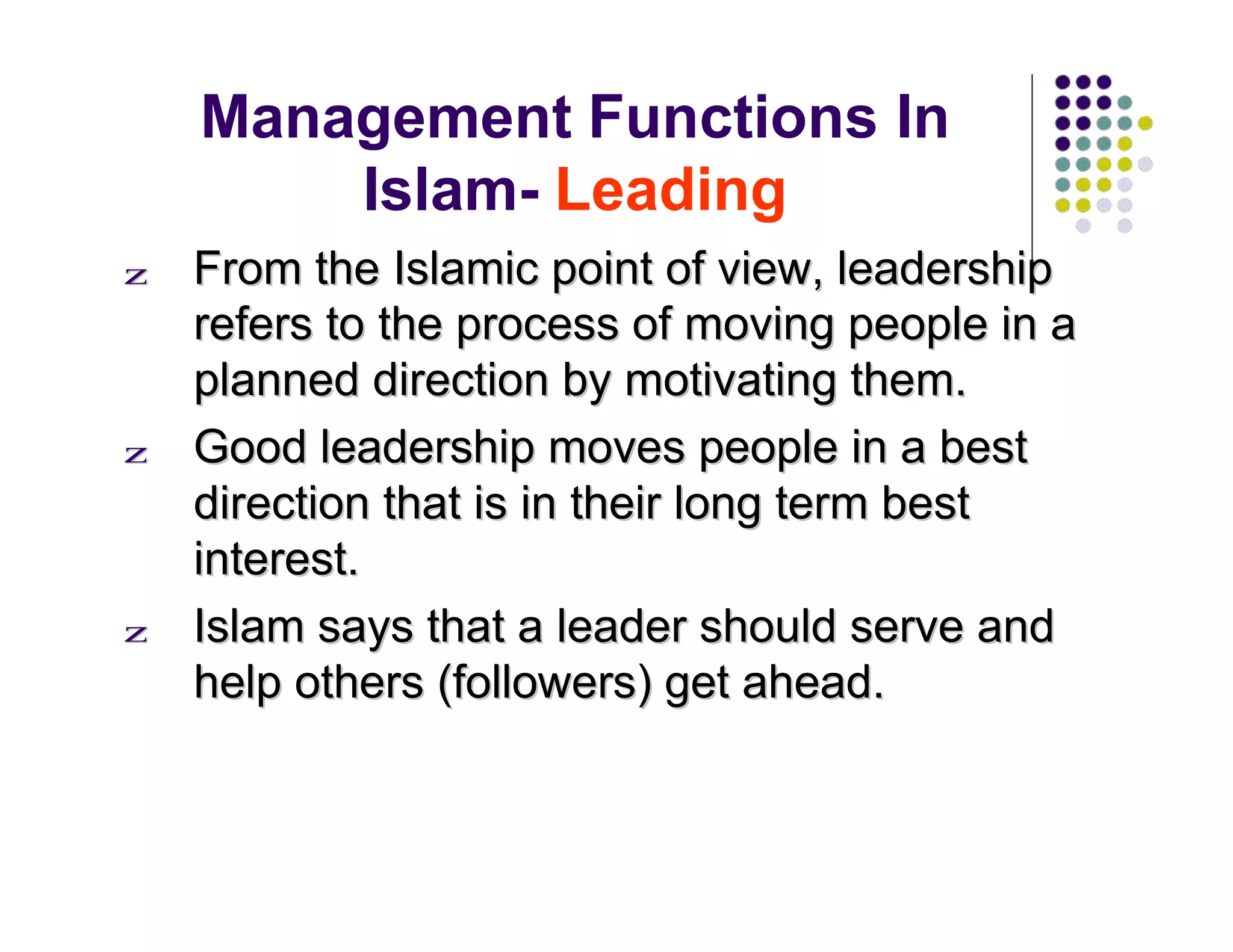 Management Functions In
Islam- Leading
zz FFrroomm tthhee IIssllaammiicc ppooiinntt ooff vviieeww,, lleeaaddeerrsshhiipp
rreeffeerrss ttoo tthhee pprroocceessss ooff mmoovviinngg ppeeooppllee iinn aa
ppllaannnneedd ddiirreeccttiioonn bbyy mmoottiivvaattiinngg tthheemm..
zz GGoooodd lleeaaddeerrsshhiipp mmoovveess ppeeooppllee iinn aa bbeesstt
ddiirreeccttiioonn tthhaatt iiss iinn tthheeiirr lloonngg tteerrmm bbeesstt
iinntteerreesstt..
zz IIssllaamm ssaayyss tthhaatt aa lleeaaddeerr sshhoouulldd sseerrvvee aanndd
hheellpp ootthheerrss ((ffoolllloowweerrss)) ggeett aahheeaadd..
 