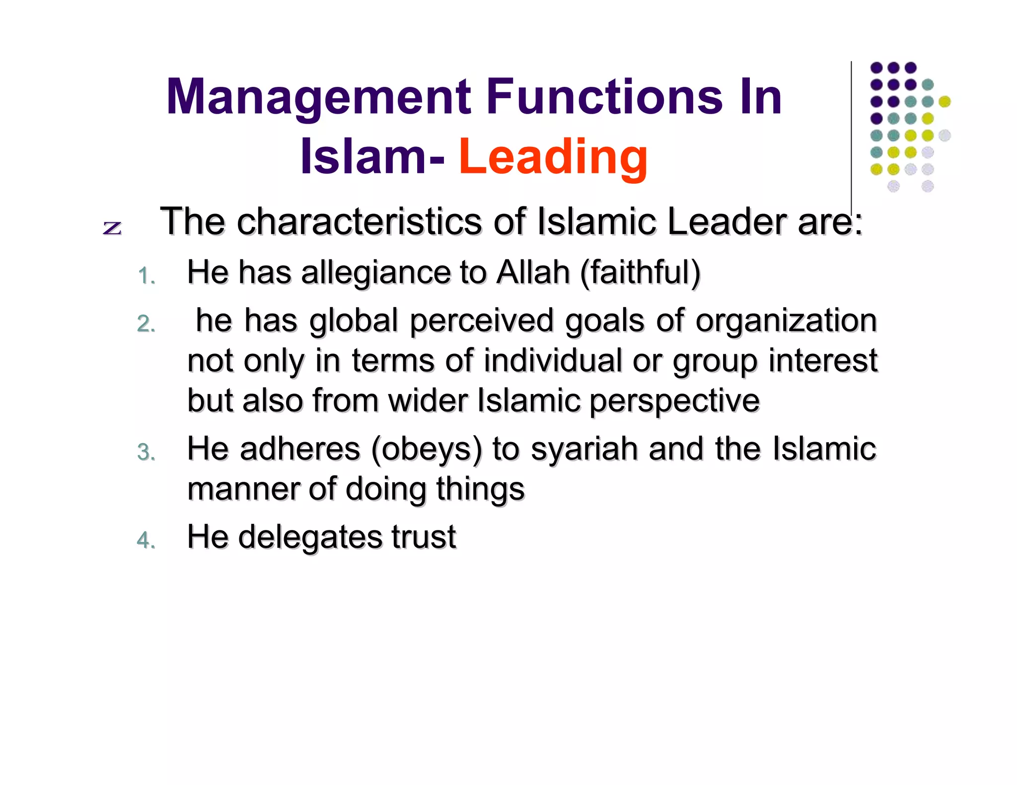 Management Functions In
Islam- Leading
zz TThhee cchhaarraacctteerriissttiiccss ooff IIssllaammiicc LLeeaaddeerr aarree::
11.. HHee hhaass aalllleeggiiaannccee ttoo AAllllaahh ((ffaaiitthhffuull))
22.. hhee hhaass gglloobbaall ppeerrcceeiivveedd ggooaallss ooff oorrggaanniizzaattiioonn
nnoott oonnllyy iinn tteerrmmss ooff iinnddiivviidduuaall oorr ggrroouupp iinntteerreesstt
bbuutt aallssoo ffrroomm wwiiddeerr IIssllaammiicc ppeerrssppeeccttiivvee
33.. HHee aaddhheerreess ((oobbeeyyss)) ttoo ssyyaarriiaahh aanndd tthhee IIssllaammiicc
mmaannnneerr ooff ddooiinngg tthhiinnggss
44.. HHee ddeelleeggaatteess ttrruusstt
 