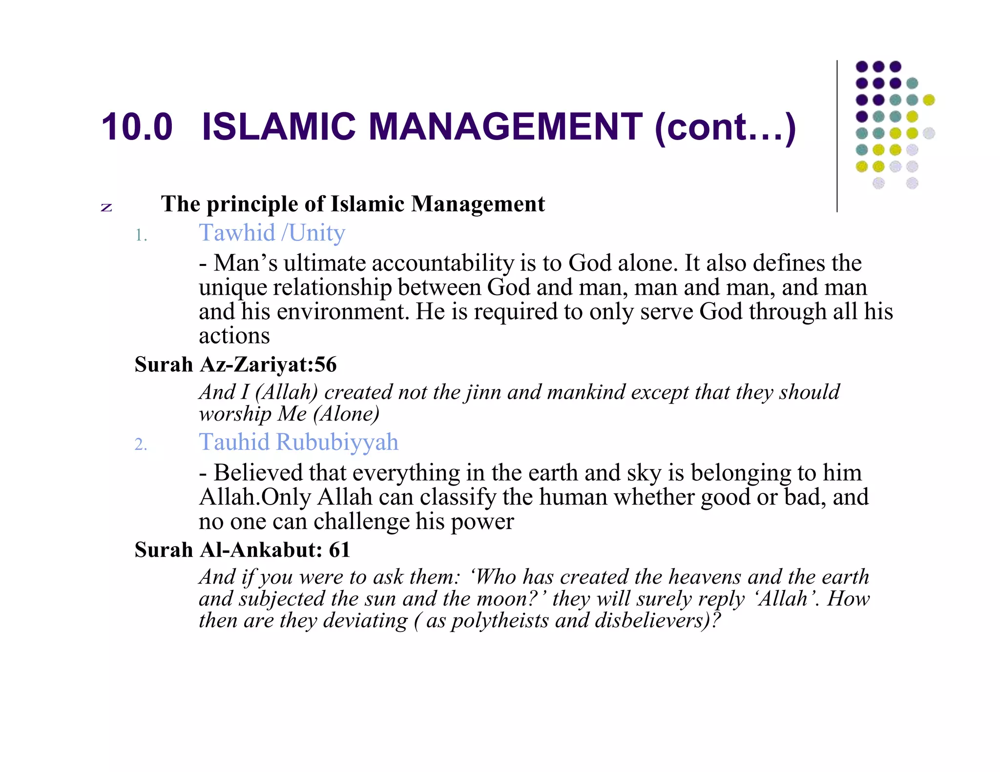10.0 ISLAMIC MANAGEMENT (cont…)
z The principle of Islamic Management
1. Tawhid /Unity
- Man’s ultimate accountability is to God alone. It also defines the
unique relationship between God and man, man and man, and man
and his environment. He is required to only serve God through all his
actions
Surah Az-Zariyat:56
And I (Allah) created not the jinn and mankind except that they should
worship Me (Alone)
2. Tauhid Rububiyyah
- Believed that everything in the earth and sky is belonging to him
Allah.Only Allah can classify the human whether good or bad, and
no one can challenge his power
Surah Al-Ankabut: 61
And if you were to ask them: ‘Who has created the heavens and the earth
and subjected the sun and the moon?’ they will surely reply ‘Allah’. How
then are they deviating ( as polytheists and disbelievers)?
 