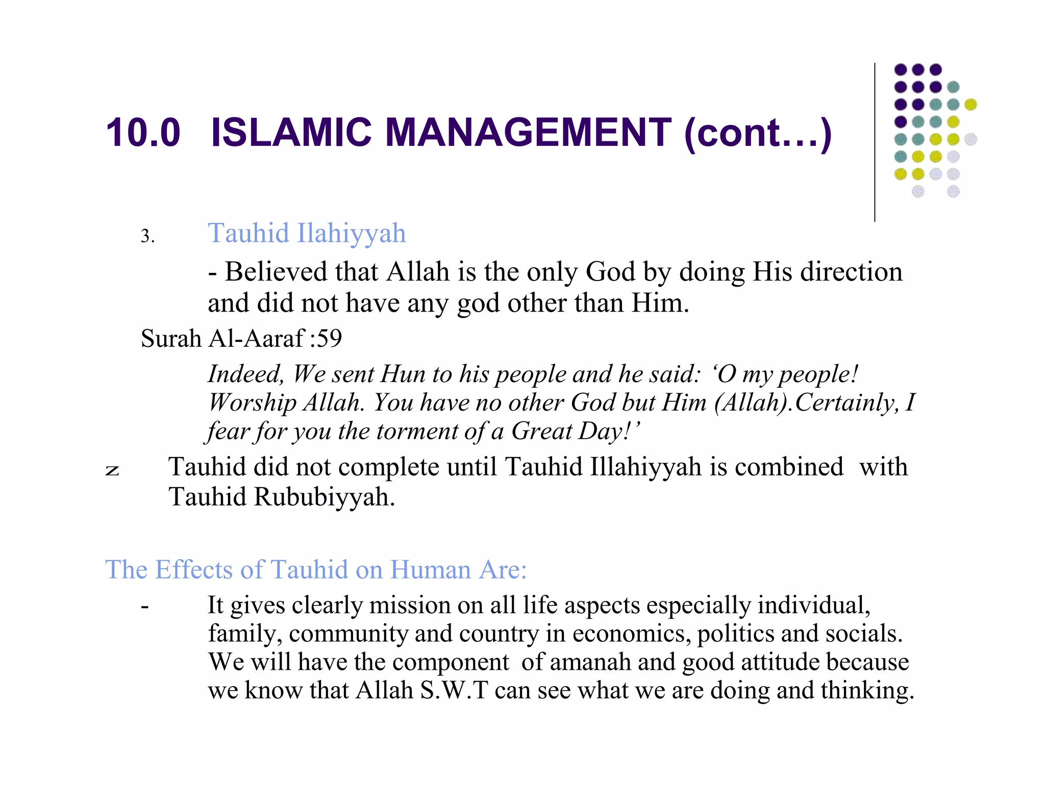 10.0 ISLAMIC MANAGEMENT (cont…)
3. Tauhid Ilahiyyah
- Believed that Allah is the only God by doing His direction
and did not have any god other than Him.
Surah Al-Aaraf :59
Indeed, We sent Hun to his people and he said: ‘O my people!
Worship Allah. You have no other God but Him (Allah).Certainly, I
fear for you the torment of a Great Day!’
z Tauhid did not complete until Tauhid Illahiyyah is combined with
Tauhid Rububiyyah.
The Effects of Tauhid on Human Are:
- It gives clearly mission on all life aspects especially individual,
family, community and country in economics, politics and socials.
We will have the component of amanah and good attitude because
we know that Allah S.W.T can see what we are doing and thinking.
 