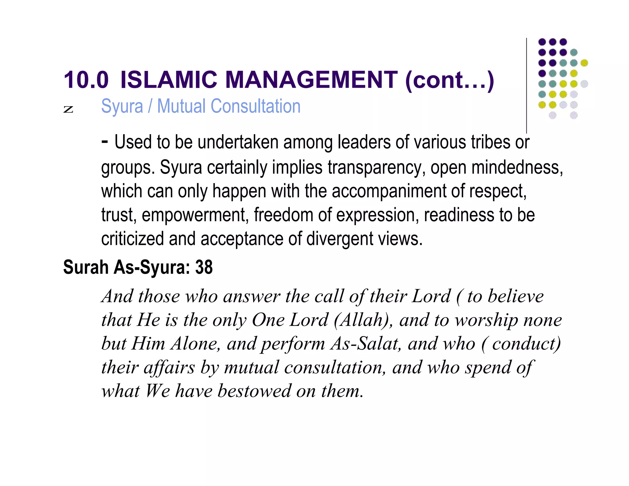 10.0 ISLAMIC MANAGEMENT (cont…)
Syura / Mutual Consultationz
- Used to be undertaken among leaders of various tribes or
groups. Syura certainly implies transparency, open mindedness,
which can only happen with the accompaniment of respect,
trust, empowerment, freedom of expression, readiness to be
criticized and acceptance of divergent views.
Surah As-Syura: 38
And those who answer the call of their Lord ( to believe
that He is the only One Lord (Allah), and to worship none
but Him Alone, and perform As-Salat, and who ( conduct)
their affairs by mutual consultation, and who spend of
what We have bestowed on them.
 