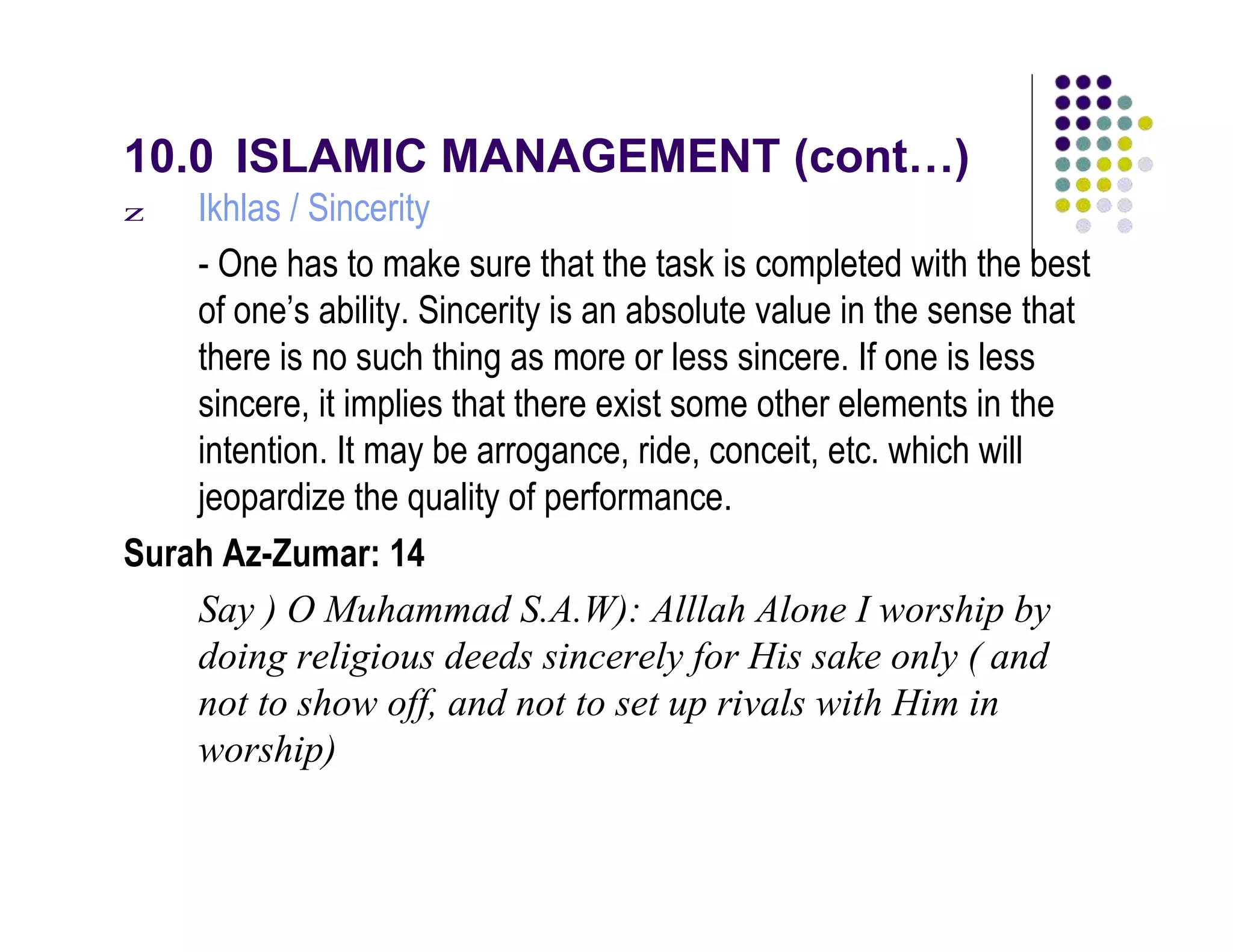 10.0 ISLAMIC MANAGEMENT (cont…)
z Ikhlas / Sincerity
- One has to make sure that the task is completed with the best
of one’s ability. Sincerity is an absolute value in the sense that
there is no such thing as more or less sincere. If one is less
sincere, it implies that there exist some other elements in the
intention. It may be arrogance, ride, conceit, etc. which will
jeopardize the quality of performance.
Surah Az-Zumar: 14
Say ) O Muhammad S.A.W): Alllah Alone I worship by
doing religious deeds sincerely for His sake only ( and
not to show off, and not to set up rivals with Him in
worship)
 