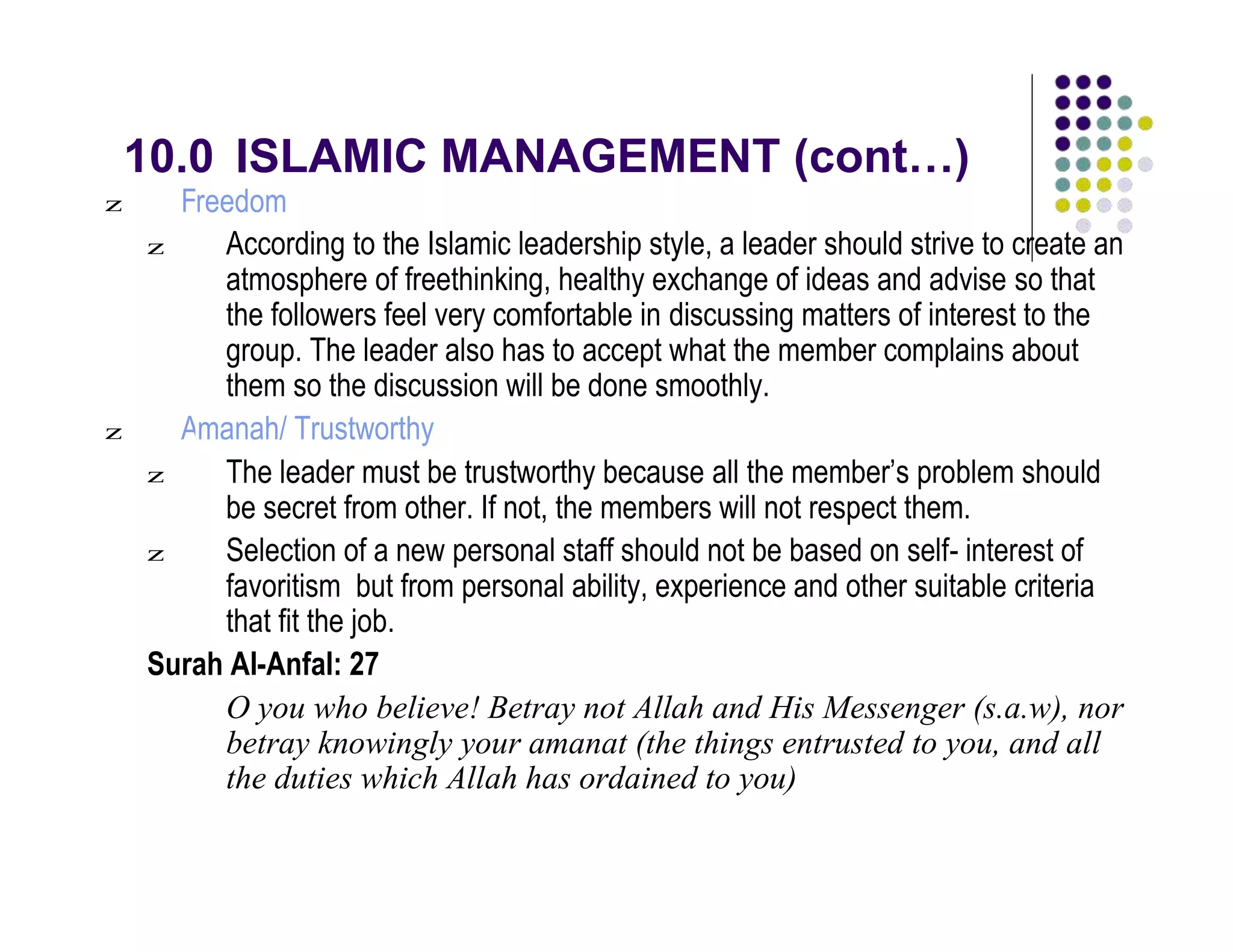 10.0 ISLAMIC MANAGEMENT (cont…)
z F
z
reedom
According to the Islamic leadership style, a leader should strive to create an
atmosphere of freethinking, healthy exchange of ideas and advise so that
the followers feel very comfortable in discussing matters of interest to the
group. The leader also has to accept what the member complains about
them so the discussion will be done smoothly.
z Amanah/ Trustworthy
z The leader must be trustworthy because all the member’s problem should
be secret from other. If not, the members will not respect them.
z Selection of a new personal staff should not be based on self- interest of
favoritism but from personal ability, experience and other suitable criteria
that fit the job.
Surah Al-Anfal: 27
O you who believe! Betray not Allah and His Messenger (s.a.w), nor
betray knowingly your amanat (the things entrusted to you, and all
the duties which Allah has ordained to you)
 