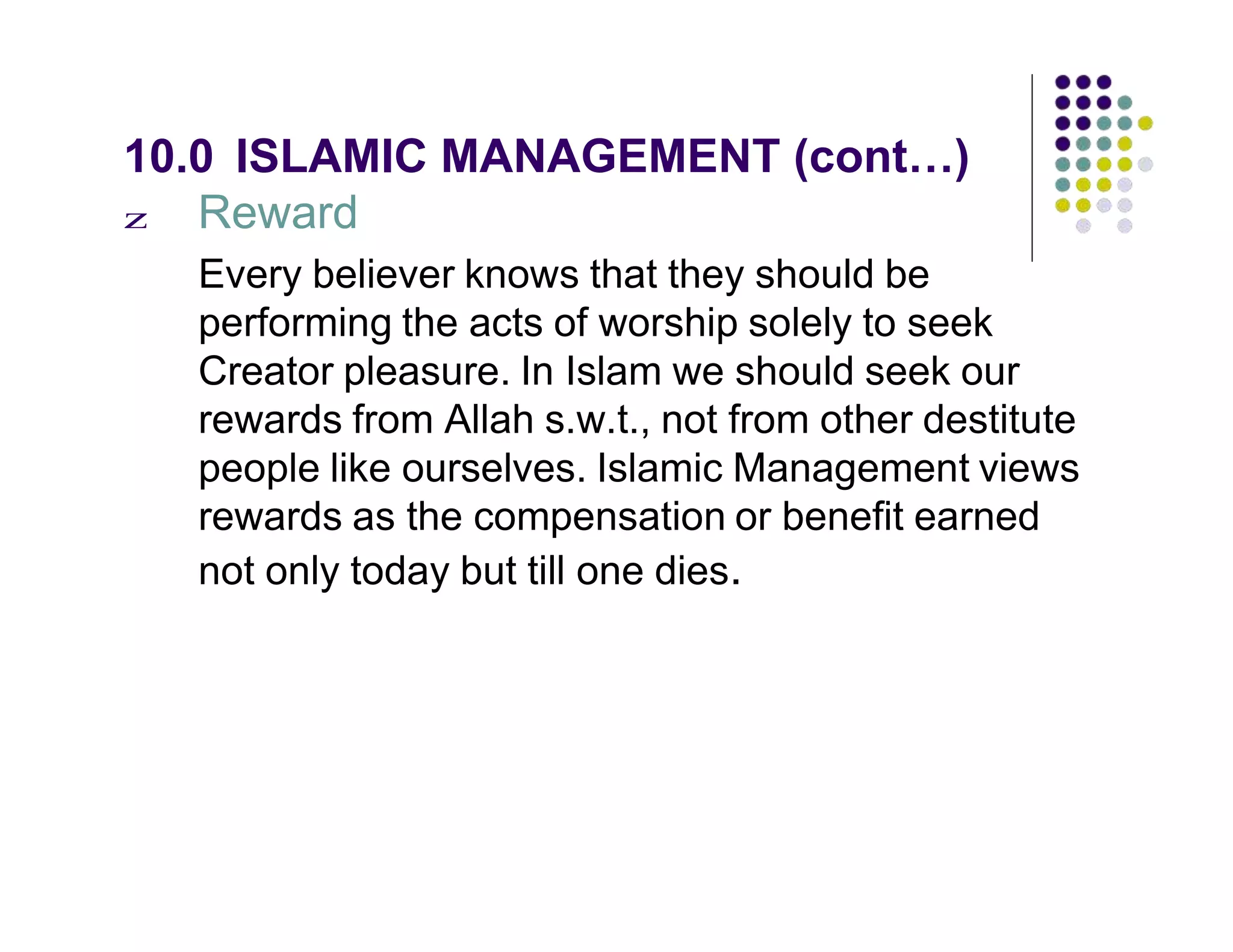 10.0 ISLAMIC MANAGEMENT (cont…)
z Reward
Every believer knows that they should be
performing the acts of worship solely to seek
Creator pleasure. In Islam we should seek our
rewards from Allah s.w.t., not from other destitute
people like ourselves. Islamic Management views
rewards as the compensation or benefit earned
not only today but till one dies.
 