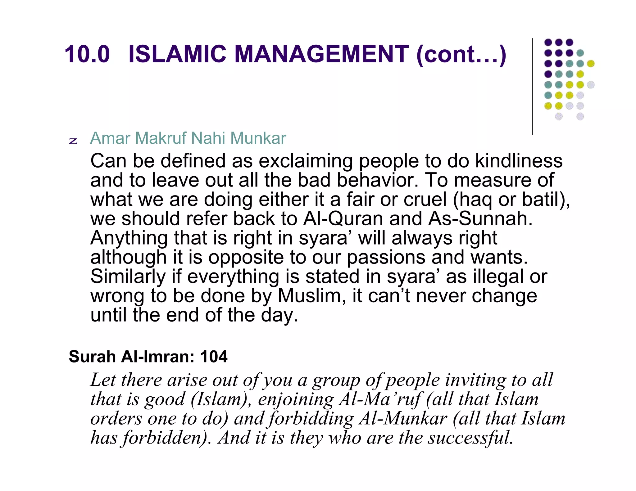 10.0 ISLAMIC MANAGEMENT (cont…)
z Amar Makruf Nahi Munkar
Can be defined as exclaiming people to do kindliness
and to leave out all the bad behavior. To measure of
what we are doing either it a fair or cruel (haq or batil),
we should refer back to Al-Quran and As-Sunnah.
Anything that is right in syara’ will always right
although it is opposite to our passions and wants.
Similarly if everything is stated in syara’ as illegal or
wrong to be done by Muslim, it can’t never change
until the end of the day.
Surah Al-Imran: 104
Let there arise out of you a group of people inviting to all
that is good (Islam), enjoining Al-Ma’ruf (all that Islam
orders one to do) and forbidding Al-Munkar (all that Islam
has forbidden). And it is they who are the successful.
 