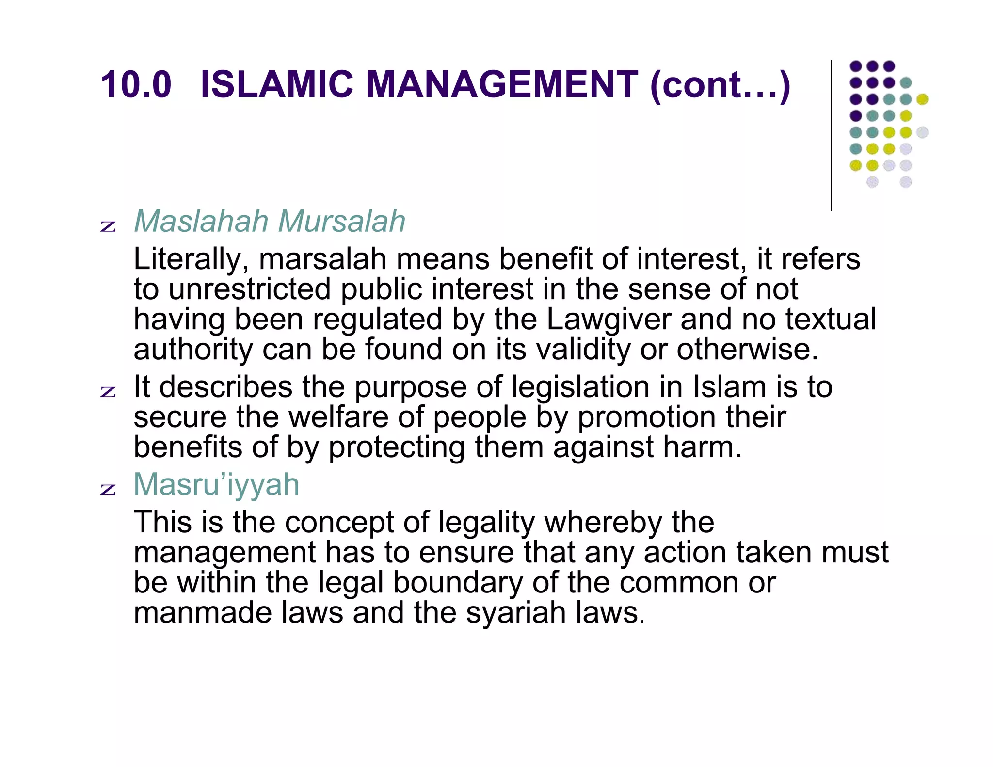 10.0 ISLAMIC MANAGEMENT (cont…)
z Maslahah Mursalah
Literally, marsalah means benefit of interest, it refers
to unrestricted public interest in the sense of not
having been regulated by the Lawgiver and no textual
authority can be found on its validity or otherwise.
z It describes the purpose of legislation in Islam is to
secure the welfare of people by promotion their
benefits of by protecting them against harm.
z Masru’iyyah
This is the concept of legality whereby the
management has to ensure that any action taken must
be within the legal boundary of the common or
manmade laws and the syariah laws.
 
