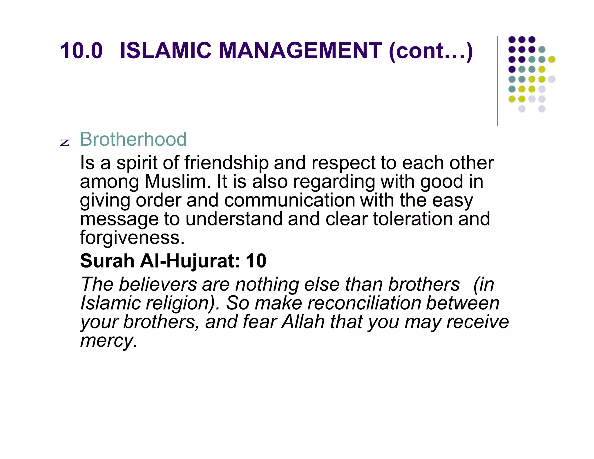 10.0 ISLAMIC MANAGEMENT (cont…)
z Brotherhood
Is a spirit of friendship and respect to each other
among Muslim. It is also regarding with good in
giving order and communication with the easy
message to understand and clear toleration and
forgiveness.
Surah Al-Hujurat: 10
The believers are nothing else than brothers (in
Islamic religion). So make reconciliation between
your brothers, and fear Allah that you may receive
mercy.
 
