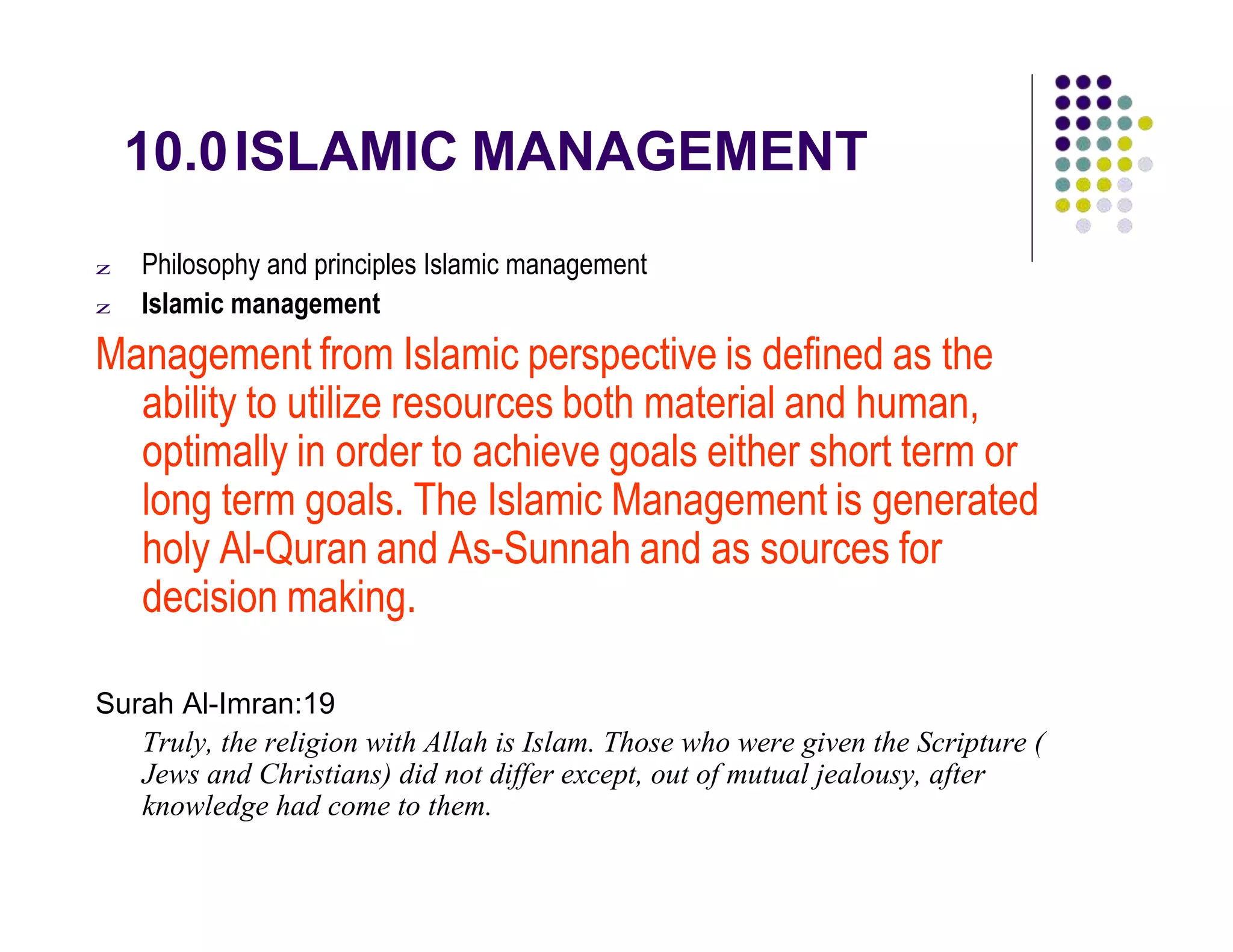 10.0ISLAMIC MANAGEMENT
z Philosophy and principles Islamic management
z Islamic management
Management from Islamic perspective is defined as the
ability to utilize resources both material and human,
optimally in order to achieve goals either short term or
long term goals. The Islamic Management is generated
holy Al-Quran and As-Sunnah and as sources for
decision making.
Surah Al-Imran:19
Truly, the religion with Allah is Islam. Those who were given the Scripture (
Jews and Christians) did not differ except, out of mutual jealousy, after
knowledge had come to them.
 